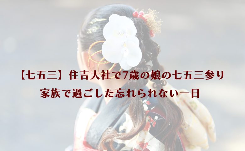 【七五三】住吉大社で7歳の娘の七五三参り｜家族で過ごした忘れられない一日